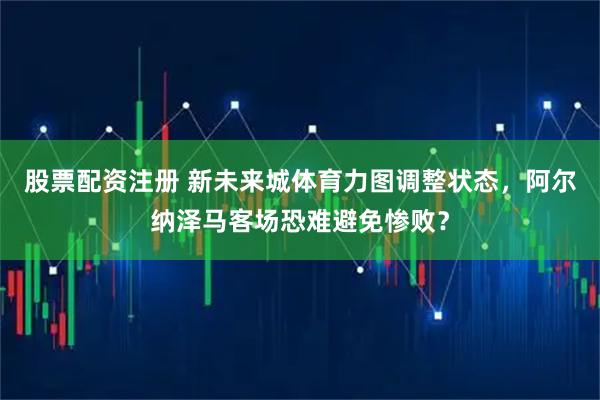 股票配资注册 新未来城体育力图调整状态，阿尔纳泽马客场恐难避免惨败？
