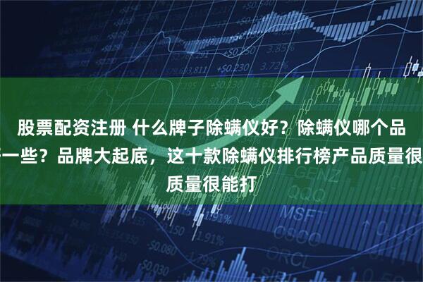 股票配资注册 什么牌子除螨仪好？除螨仪哪个品牌好一些？品牌大起底，这十款除螨仪排行榜产品质量很能打