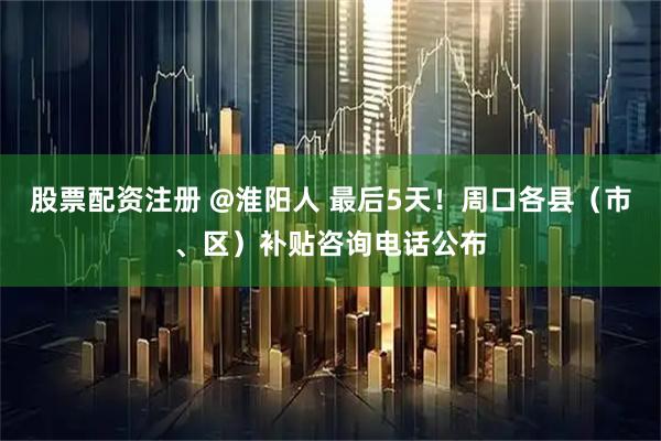股票配资注册 @淮阳人 最后5天！周口各县（市、区）补贴咨询电话公布