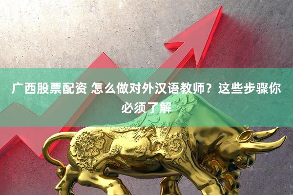 广西股票配资 怎么做对外汉语教师？这些步骤你必须了解