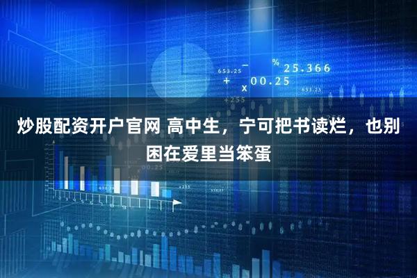 炒股配资开户官网 高中生，宁可把书读烂，也别困在爱里当笨蛋