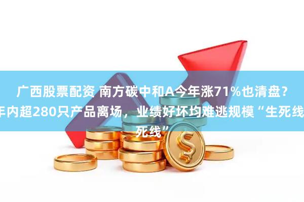 广西股票配资 南方碳中和A今年涨71%也清盘？年内超280只产品离场，业绩好坏均难逃规模“生死线”