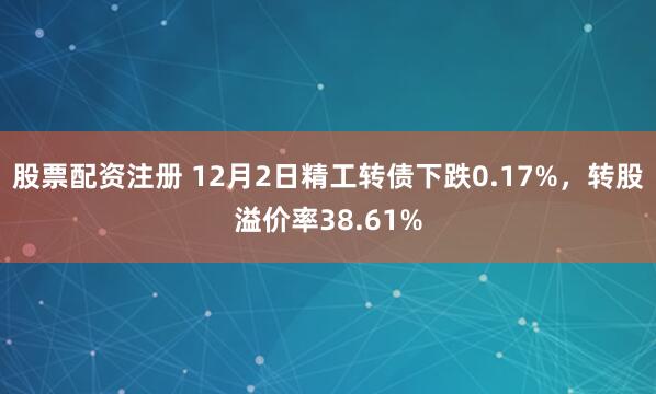 股票配资注册 12月2日精工转债下跌0.17%，转股溢价率38.61%