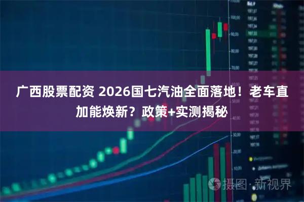 广西股票配资 2026国七汽油全面落地！老车直加能焕新？政策+实测揭秘