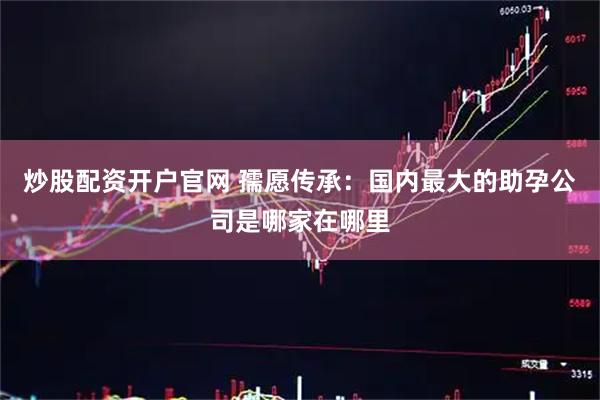 炒股配资开户官网 孺愿传承：国内最大的助孕公司是哪家在哪里