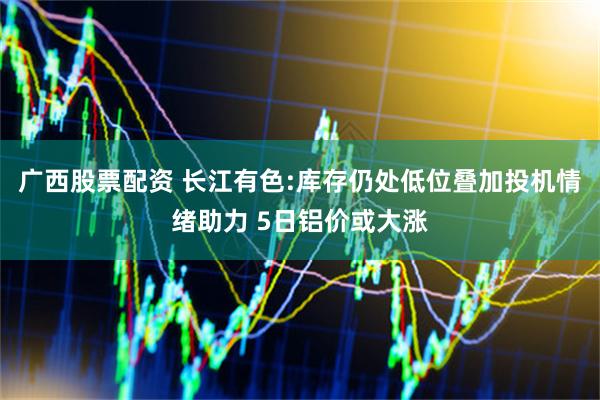 广西股票配资 长江有色:库存仍处低位叠加投机情绪助力 5日铝价或大涨