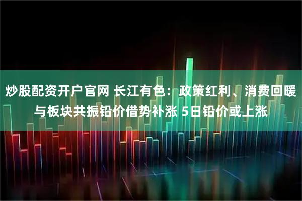 炒股配资开户官网 长江有色:政策红利、消费回暖与板块共振铅价借势补涨 5日铅价或上涨