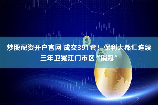 炒股配资开户官网 成交391套！保利大都汇连续三年卫冕江门市区“销冠”