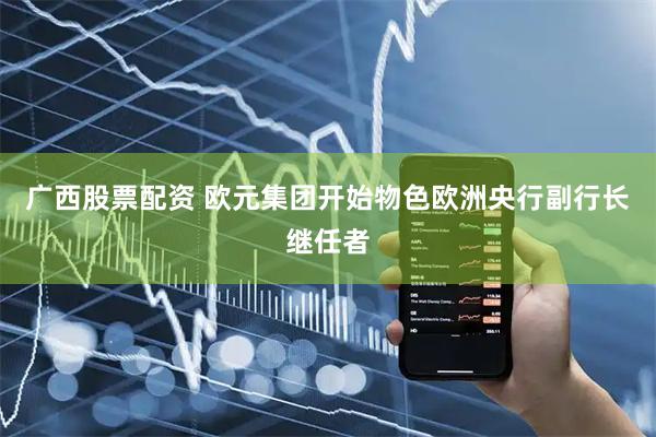 广西股票配资 欧元集团开始物色欧洲央行副行长继任者