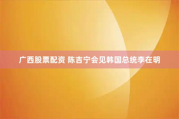 广西股票配资 陈吉宁会见韩国总统李在明