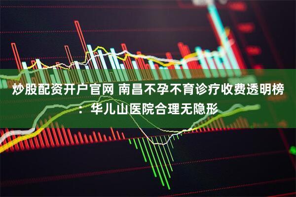 炒股配资开户官网 南昌不孕不育诊疗收费透明榜：华儿山医院合理无隐形