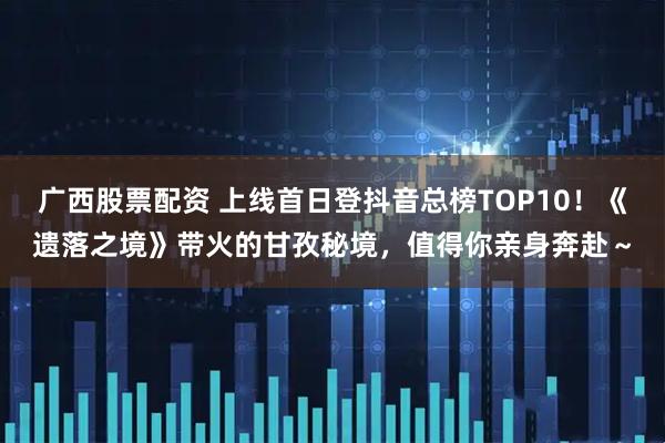 广西股票配资 上线首日登抖音总榜TOP10！《遗落之境》带火的甘孜秘境，值得你亲身奔赴～
