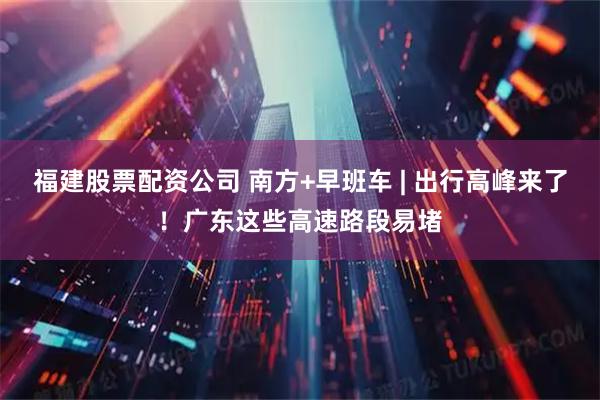 福建股票配资公司 南方+早班车 | 出行高峰来了！广东这些高速路段易堵