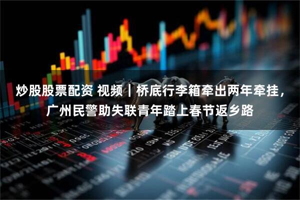 炒股股票配资 视频｜桥底行李箱牵出两年牵挂，广州民警助失联青年踏上春节返乡路