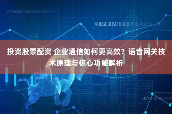 投资股票配资 企业通信如何更高效？语音网关技术原理与核心功能解析