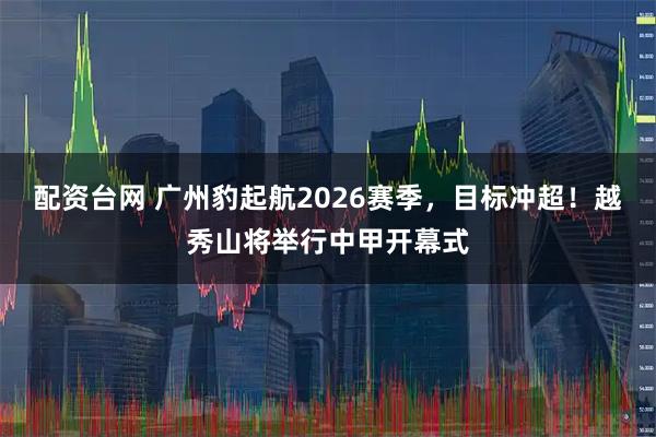 配资台网 广州豹起航2026赛季，目标冲超！越秀山将举行中甲开幕式