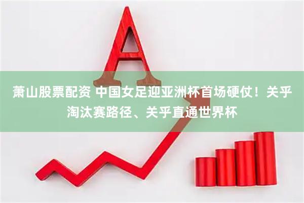 萧山股票配资 中国女足迎亚洲杯首场硬仗！关乎淘汰赛路径、关乎直通世界杯