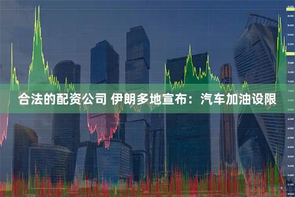 合法的配资公司 伊朗多地宣布：汽车加油设限