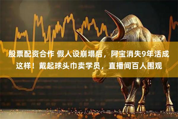 股票配资合作 假人设崩塌后，阿宝消失9年活成这样！戴起球头巾卖学员，直播间百人围观