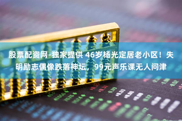 股票配资网-独家提供 46岁杨光定居老小区！失明励志偶像跌落神坛，99元声乐课无人问津