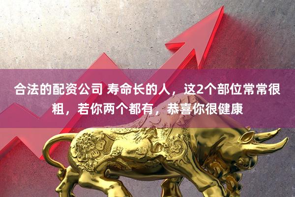 合法的配资公司 寿命长的人，这2个部位常常很粗，若你两个都有，恭喜你很健康