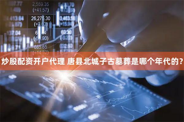炒股配资开户代理 唐县北城子古墓葬是哪个年代的？