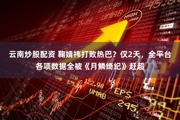 云南炒股配资 鞠婧祎打败热巴？仅2天，全平台各项数据全被《月鳞绮纪》赶超