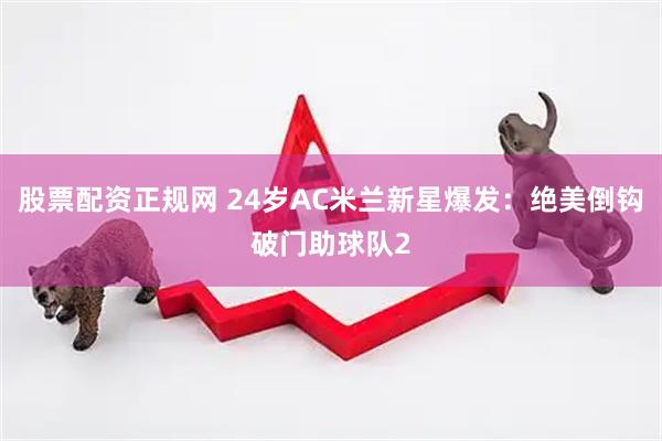 股票配资正规网 24岁AC米兰新星爆发：绝美倒钩破门助球队2