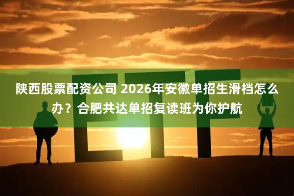 陕西股票配资公司 2026年安徽单招生滑档怎么办？合肥共达单招复读班为你护航