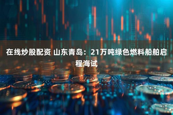 在线炒股配资 山东青岛：21万吨绿色燃料船舶启程海试