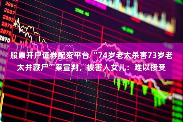 股票开户证券配资平台 “74岁老太杀害73岁老太并藏尸”案宣判，被害人女儿：难以接受