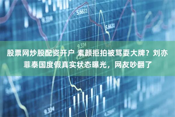 股票网炒股配资开户 素颜拒拍被骂耍大牌？刘亦菲泰国度假真实状态曝光，网友吵翻了