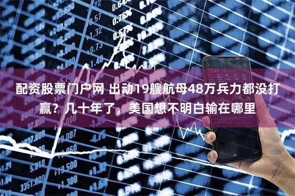 配资股票门户网 出动19艘航母48万兵力都没打赢？几十年了，美国想不明白输在哪里