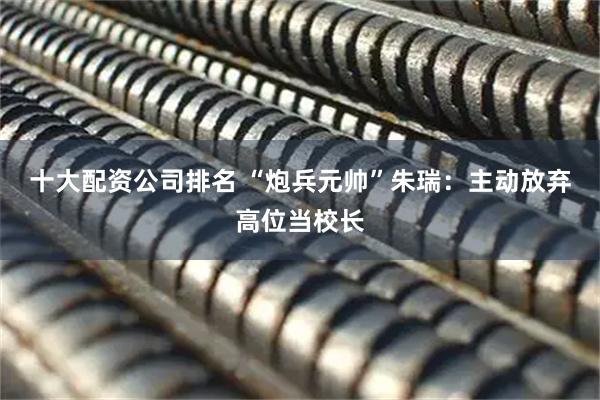 十大配资公司排名 “炮兵元帅”朱瑞：主动放弃高位当校长