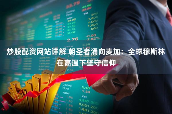 炒股配资网站详解 朝圣者涌向麦加：全球穆斯林在高温下坚守信仰