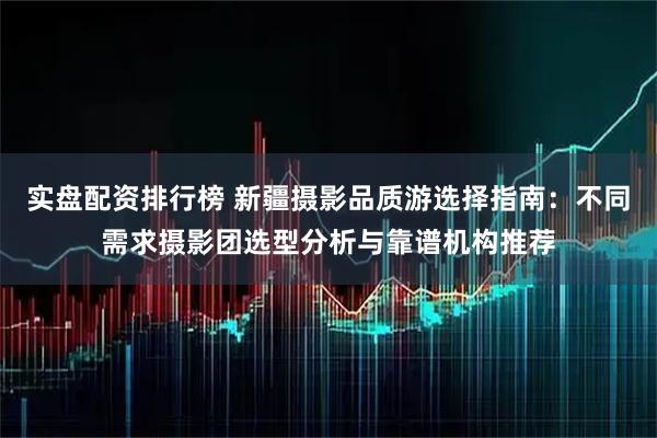 实盘配资排行榜 新疆摄影品质游选择指南：不同需求摄影团选型分析与靠谱机构推荐