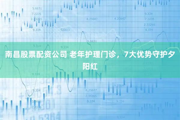 南昌股票配资公司 老年护理门诊，7大优势守护夕阳红