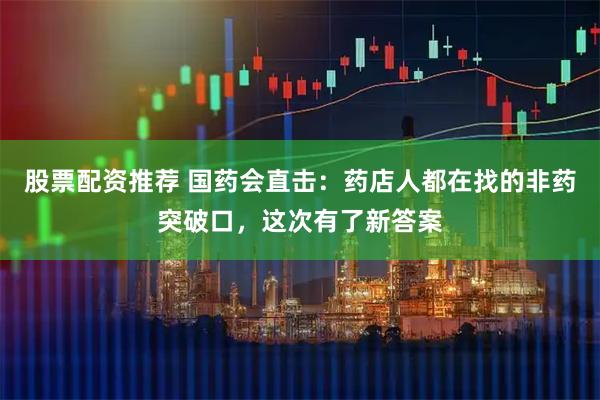 股票配资推荐 国药会直击：药店人都在找的非药突破口，这次有了新答案