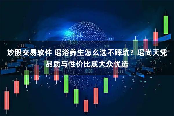 炒股交易软件 瑶浴养生怎么选不踩坑？瑶尚天凭品质与性价比成大众优选