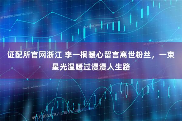 证配所官网浙江 李一桐暖心留言离世粉丝，一束星光温暖过漫漫人生路