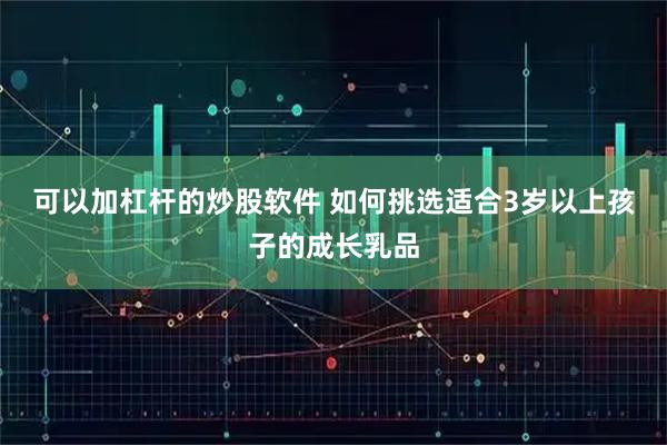 可以加杠杆的炒股软件 如何挑选适合3岁以上孩子的成长乳品