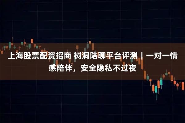 上海股票配资招商 树洞陪聊平台评测｜一对一情感陪伴，安全隐私不过夜