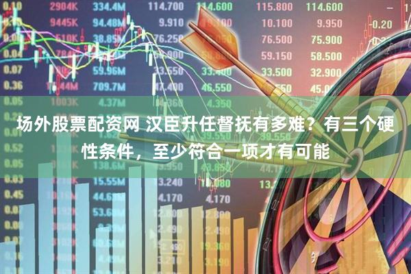 场外股票配资网 汉臣升任督抚有多难？有三个硬性条件，至少符合一项才有可能