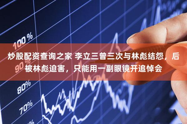 炒股配资查询之家 李立三曾三次与林彪结怨，后被林彪迫害，只能用一副眼镜开追悼会