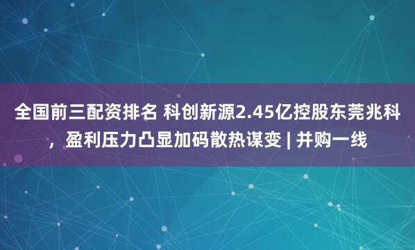 全国前三配资排名 科创新源2.45亿控股东莞兆科，盈利压力凸显加码散热谋变 | 并购一线