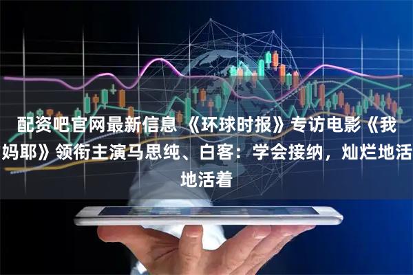 配资吧官网最新信息 《环球时报》专访电影《我的妈耶》领衔主演马思纯、白客：学会接纳，灿烂地活着