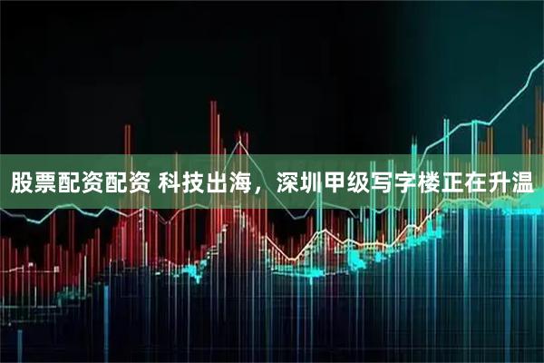 股票配资配资 科技出海，深圳甲级写字楼正在升温