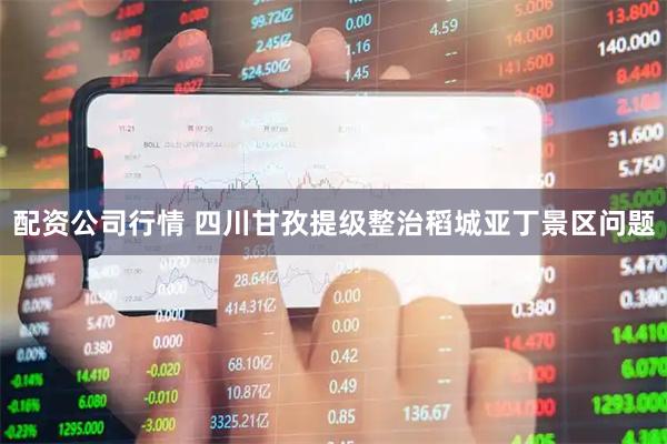 配资公司行情 四川甘孜提级整治稻城亚丁景区问题