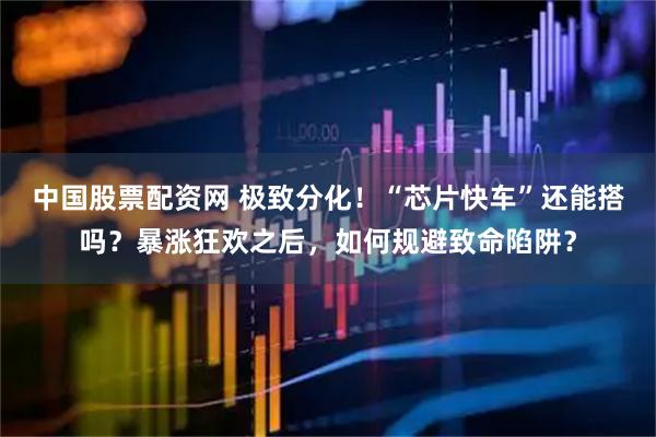 中国股票配资网 极致分化！“芯片快车”还能搭吗？暴涨狂欢之后，如何规避致命陷阱？