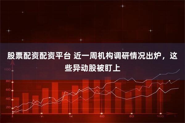 股票配资配资平台 近一周机构调研情况出炉，这些异动股被盯上